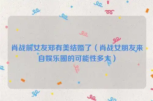 肖战前女友郑有美结婚了(肖战女朋友来自娱乐圈的可能性多大)