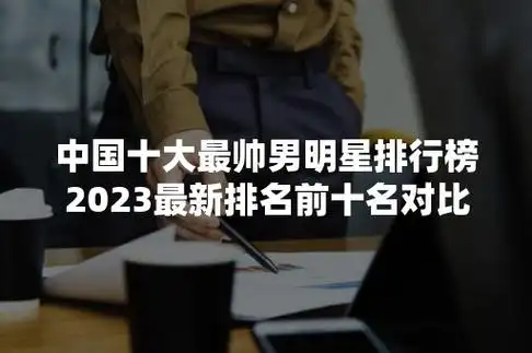 中国十大最帅男明星排行榜2023最新排名前十名对比