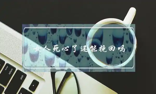 死了心的女人能挽回吗,女人彻底死心了还能挽回吗,女人一旦死心是不是