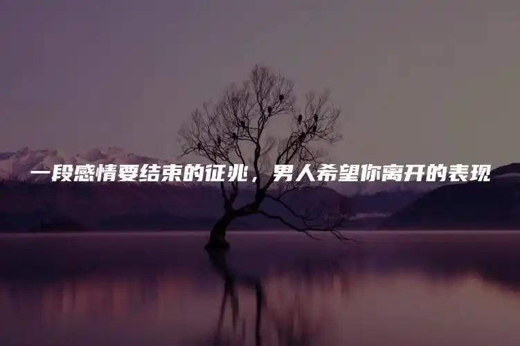 一段感情要结束的征兆,男人希望你离开的表现