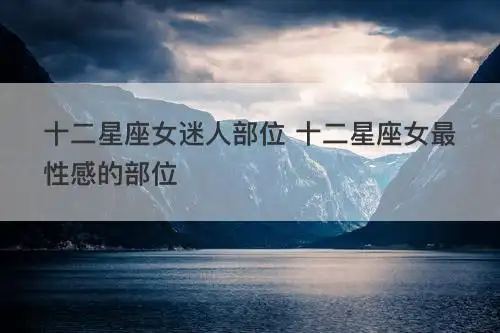 十二星座女迷人部位 十二星座女最性感的部位