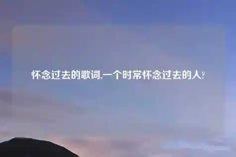 怀念过去的歌词,一个时常怀念过去的人?