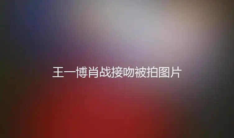 王一博肖战接吻被拍图片(王一博肖战接吻被拍)